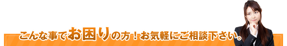 こんな事でお困りの方!お気軽にご相談ください!